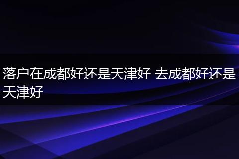 落户在成都好还是天津好 去成都好还是天津好