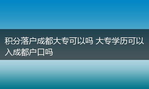 积分落户成都大专可以吗 大专学历可以入成都户口吗