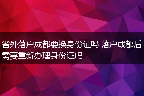 省外落户成都要换身份证吗 落户成都后需要重新办理身份证吗