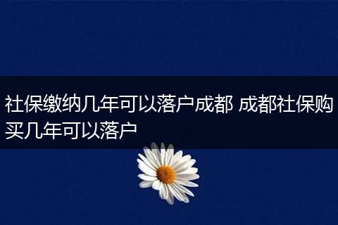 社保缴纳几年可以落户成都 成都社保购买几年可以落户