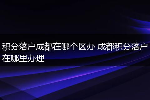 积分落户成都在哪个区办 成都积分落户在哪里办理