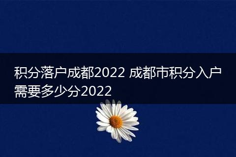 积分落户成都2022 成都市积分入户需要多少分2022