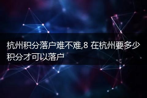 杭州积分落户难不难,8 在杭州要多少积分才可以落户