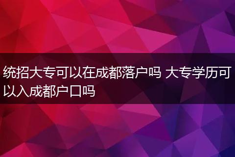 统招大专可以在成都落户吗 大专学历可以入成都户口吗