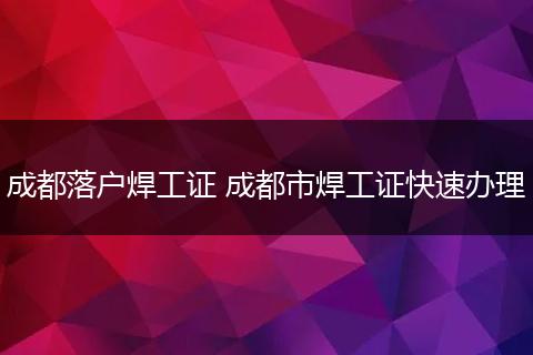 成都落户焊工证 成都市焊工证快速办理