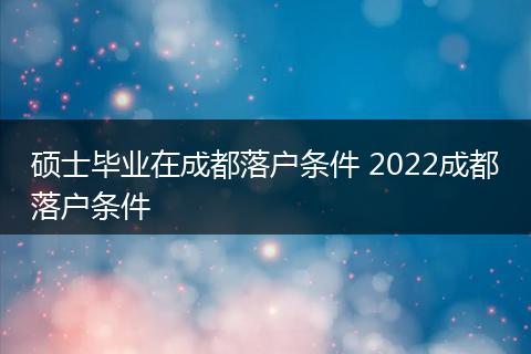 硕士毕业在成都落户条件 2022成都落户条件