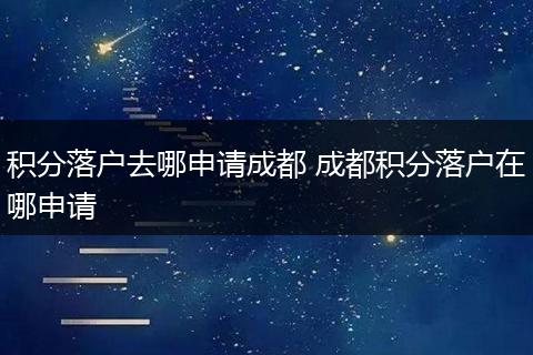 积分落户去哪申请成都 成都积分落户在哪申请