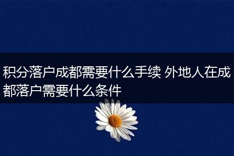 积分落户成都需要什么手续 外地人在成都落户需要什么条件