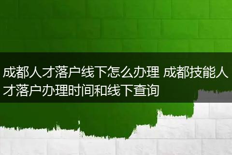 成都人才落户线下怎么办理 成都技能人才落户办理时间和线下查询