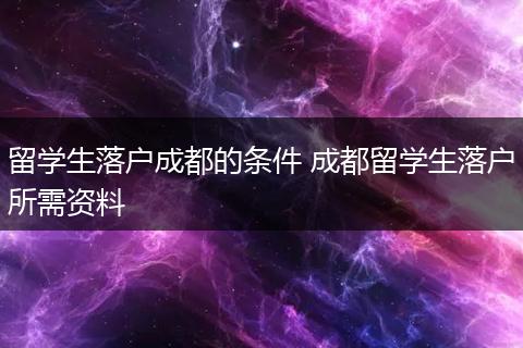 留学生落户成都的条件 成都留学生落户所需资料