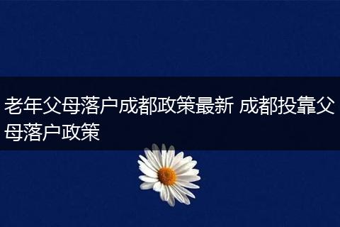 老年父母落户成都政策最新 成都投靠父母落户政策