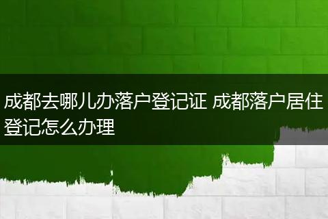 成都去哪儿办落户登记证 成都落户居住登记怎么办理
