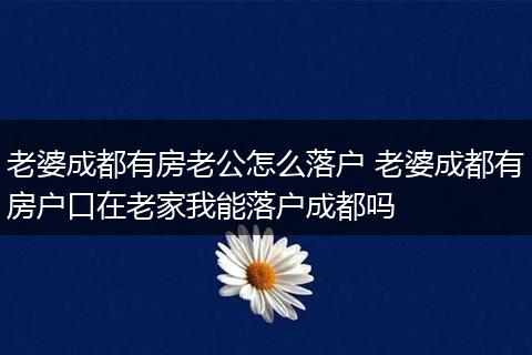 老婆成都有房老公怎么落户 老婆成都有房户口在老家我能落户成都吗