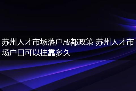 苏州人才市场落户成都政策 苏州人才市场户口可以挂靠多久