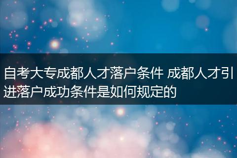 自考大专成都人才落户条件 成都人才引进落户成功条件是如何规定的