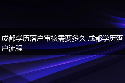 成都学历落户审核需要多久 成都学历落户流程