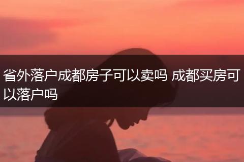 省外落户成都房子可以卖吗 成都买房可以落户吗