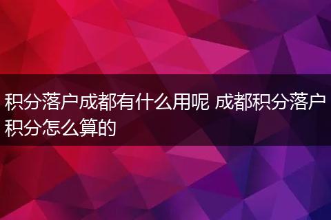 积分落户成都有什么用呢 成都积分落户积分怎么算的