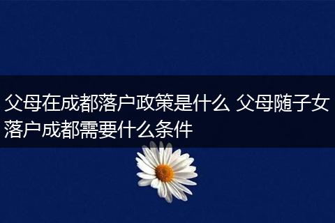 父母在成都落户政策是什么 父母随子女落户成都需要什么条件