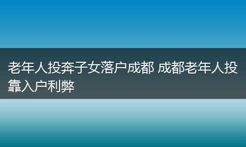 老年人投奔子女落户成都 成都老年人投靠入户利弊
