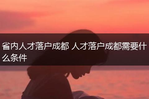 省内人才落户成都 人才落户成都需要什么条件