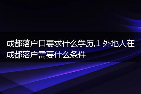 成都落户口要求什么学历,1 外地人在成都落户需要什么条件