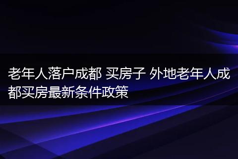 老年人落户成都 买房子 外地老年人成都买房最新条件政策