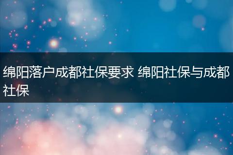 绵阳落户成都社保要求 绵阳社保与成都社保
