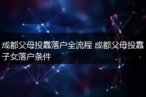 成都父母投靠落户全流程 成都父母投靠子女落户条件