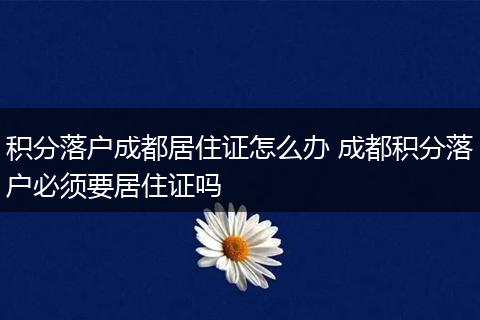 积分落户成都居住证怎么办 成都积分落户必须要居住证吗