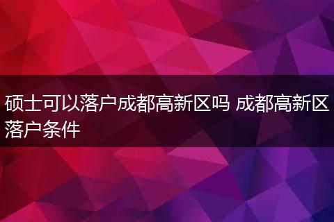 硕士可以落户成都高新区吗 成都高新区落户条件