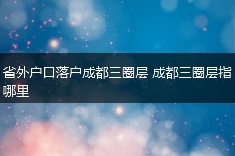 省外户口落户成都三圈层 成都三圈层指哪里