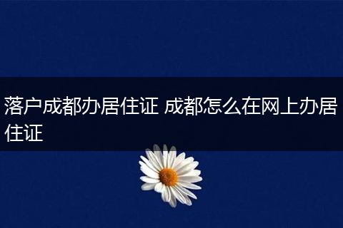 落户成都办居住证 成都怎么在网上办居住证