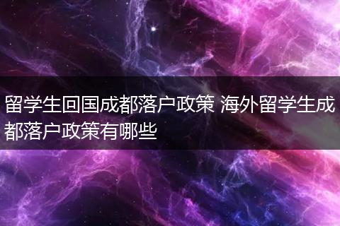 留学生回国成都落户政策 海外留学生成都落户政策有哪些
