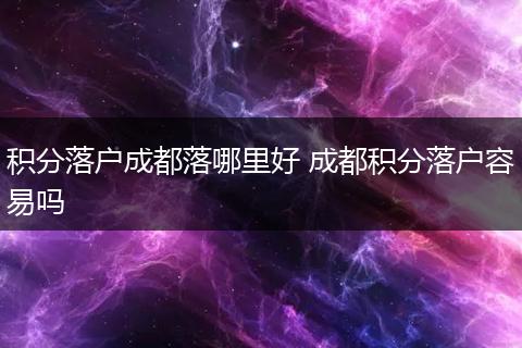 积分落户成都落哪里好 成都积分落户容易吗