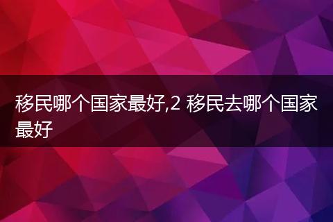 移民哪个国家最好,2 移民去哪个国家最好