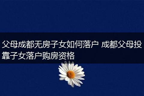 父母成都无房子女如何落户 成都父母投靠子女落户购房资格
