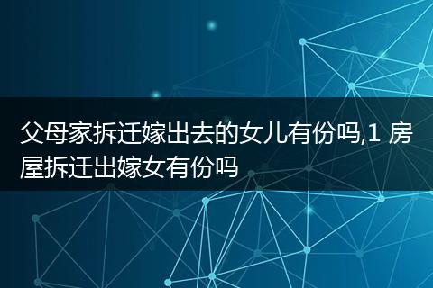 父母家拆迁嫁出去的女儿有份吗,1 房屋拆迁出嫁女有份吗