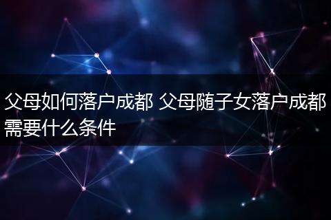 父母如何落户成都 父母随子女落户成都需要什么条件