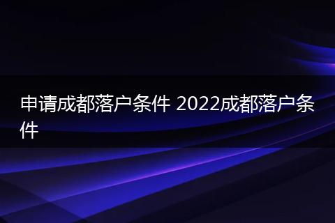 申请成都落户条件 2022成都落户条件