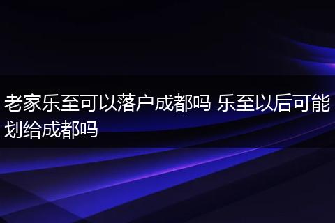 老家乐至可以落户成都吗 乐至以后可能划给成都吗