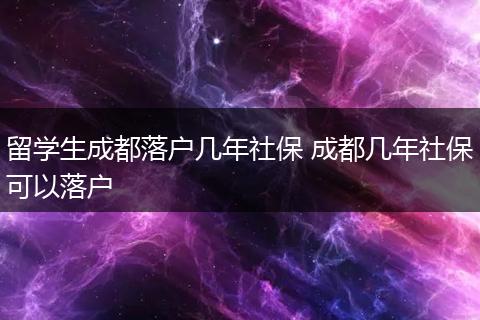 留学生成都落户几年社保 成都几年社保可以落户