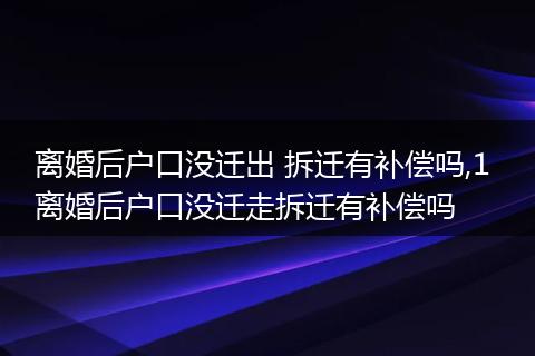 离婚后户口没迁出 拆迁有补偿吗,1 离婚后户口没迁走拆迁有补偿吗