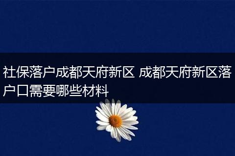 社保落户成都天府新区 成都天府新区落户口需要哪些材料