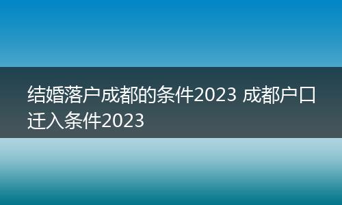 结婚落户成都的条件2023 成都户口迁入条件2023