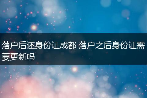 落户后还身份证成都 落户之后身份证需要更新吗