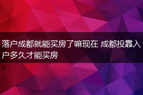 落户成都就能买房了嘛现在 成都投靠入户多久才能买房