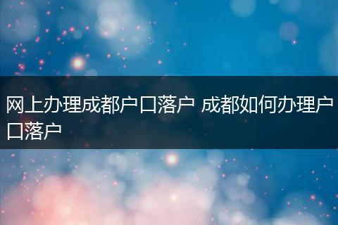 网上办理成都户口落户 成都如何办理户口落户