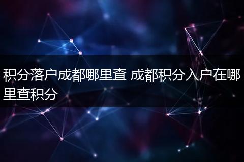 积分落户成都哪里查 成都积分入户在哪里查积分