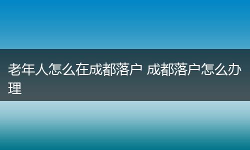 老年人怎么在成都落户 成都落户怎么办理